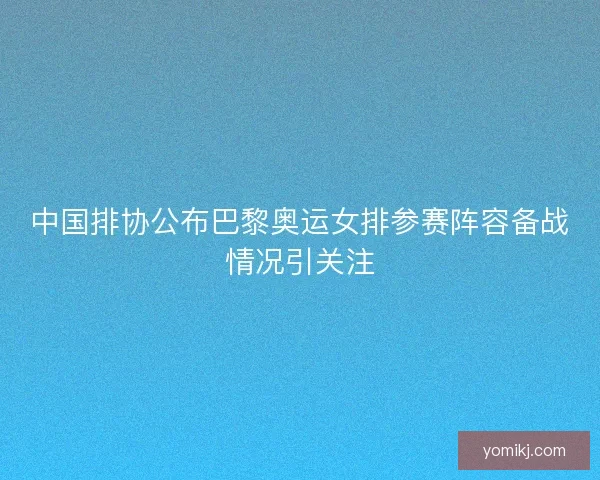 中国排协公布巴黎奥运女排参赛阵容备战情况引关注
