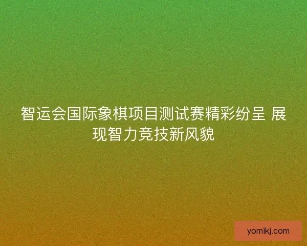 智运会国际象棋项目测试赛精彩纷呈 展现智力竞技新风貌